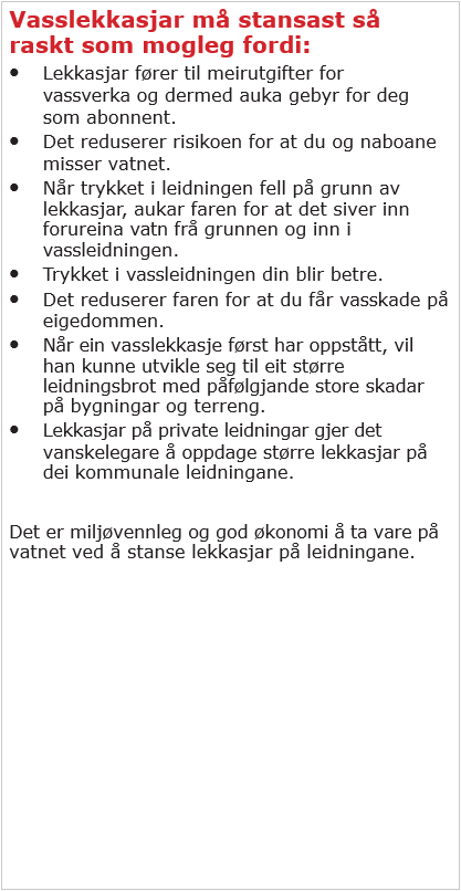 Vasslekkasjar må stansast så raskt som mogleg fordi: Lekkasjar fører til meirutgifter for vassverka og dermed auka gebyr for deg som abonnement. Det reduserer risikoen for at du og naboane misser vatnet. Når trykket i leidningen fell på grunn av lekkasjar, aukar faren for at det siver inn forureina vatn frå grunnen og inn i vassleidningen. Trykket i vassleidningen din blir betre. Det reduserer faren for at du får vasskade på eigedommen. Når ein vasslekkasje først har oppstått, vil han kunne utvikle seg til eit større leidningsbrot med påfylgjande store skadar på bygningar og terreng. Lekkasjar på private leidningar gjer det vanskeleg å oppdaga større lekkasjar på dei kommunale leidningane. Det er miljøvennleg og god økonomi å ta vare på vatnet ved å stansa lekkasjar på leidningane.  - Klikk for stort bilete
