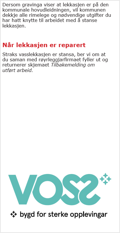 Dersom gravinga viser at lekkasjen er på den kommunale hovudleidningen, vil kommunen dekkja alle rimelege og nødvendige utgifter du har hatt knytt til arbeidet med å stanse lekkasjen. Når lekkasjen er reparert ber me om at du saman med røyrleggjarfirmaet fyller ut og returnerer skjemaet tilbakemelding om utført arbeid.   - Klikk for stort bilete